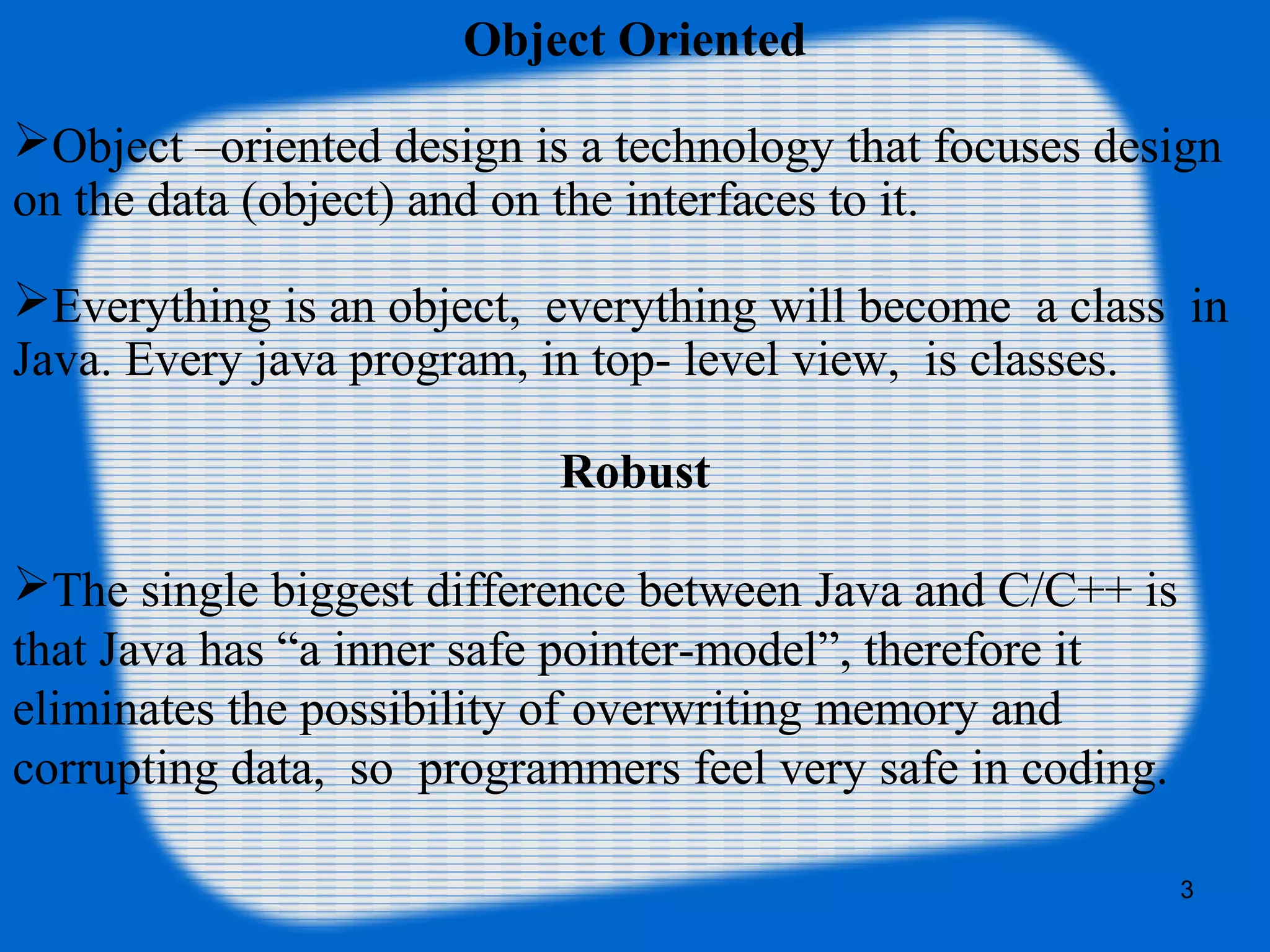 3
Object Oriented
Object –oriented design is a technology that focuses design
on the data (object) and on the interfaces to it.
Everything is an object, everything will become a class in
Java. Every java program, in top- level view, is classes.
Robust
The single biggest difference between Java and C/C++ is
that Java has “a inner safe pointer-model”, therefore it
eliminates the possibility of overwriting memory and
corrupting data, so programmers feel very safe in coding.
 