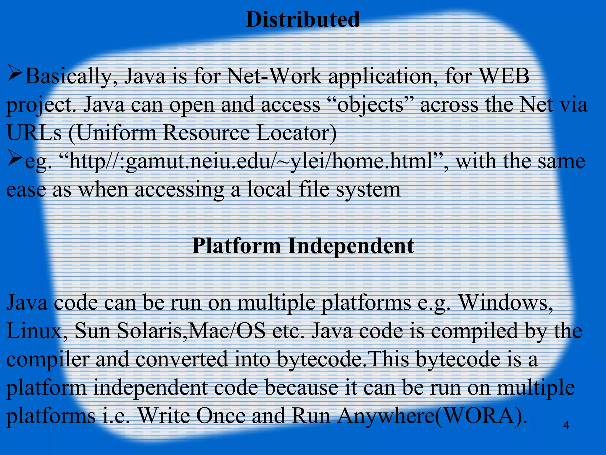 4
Distributed
Basically, Java is for Net-Work application, for WEB
project. Java can open and access “objects” across the Net via
URLs (Uniform Resource Locator)
eg. “http//:gamut.neiu.edu/~ylei/home.html”, with the same
ease as when accessing a local file system
Platform Independent
Java code can be run on multiple platforms e.g. Windows,
Linux, Sun Solaris,Mac/OS etc. Java code is compiled by the
compiler and converted into bytecode.This bytecode is a
platform independent code because it can be run on multiple
platforms i.e. Write Once and Run Anywhere(WORA).
 