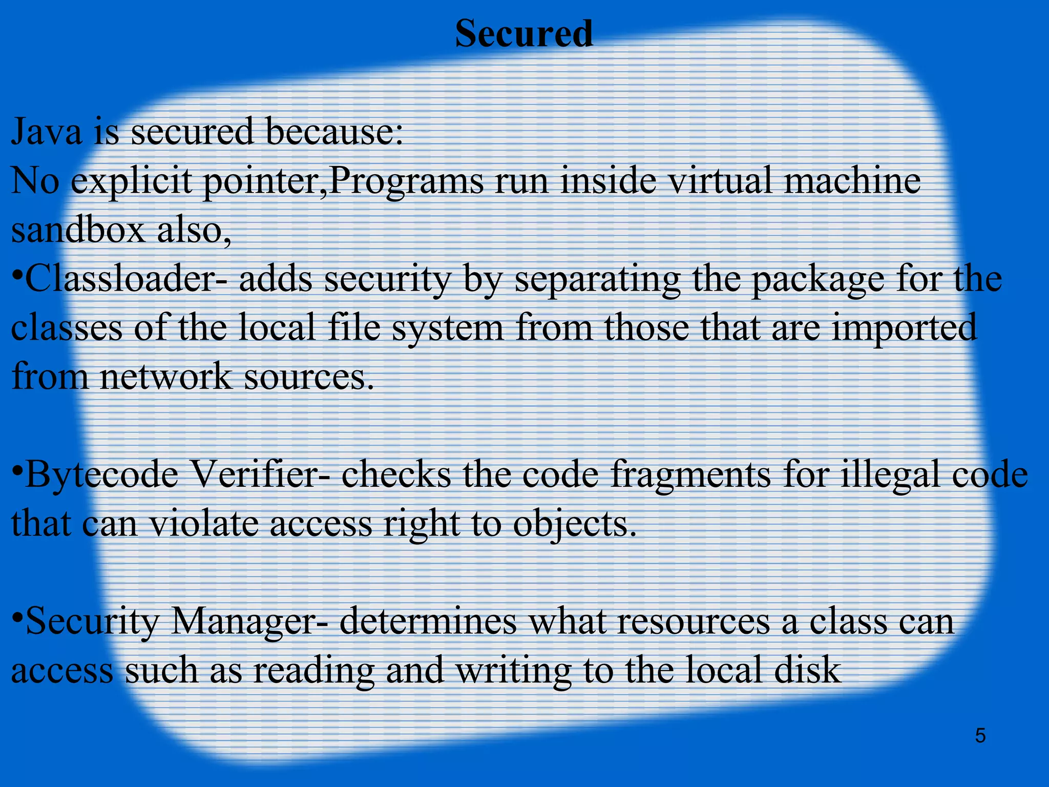 5
Secured
Java is secured because:
No explicit pointer,Programs run inside virtual machine
sandbox also,
•Classloader- adds security by separating the package for the
classes of the local file system from those that are imported
from network sources.
•Bytecode Verifier- checks the code fragments for illegal code
that can violate access right to objects.
•Security Manager- determines what resources a class can
access such as reading and writing to the local disk
 