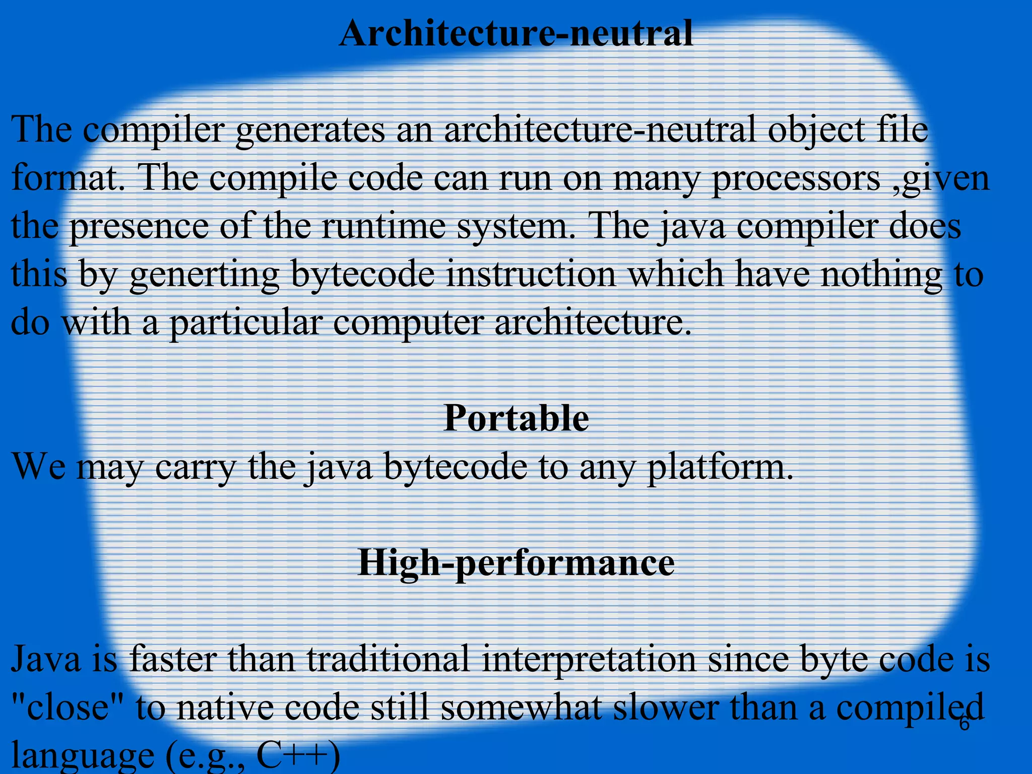 6
Architecture-neutral
The compiler generates an architecture-neutral object file
format. The compile code can run on many processors ,given
the presence of the runtime system. The java compiler does
this by generting bytecode instruction which have nothing to
do with a particular computer architecture.
Portable
We may carry the java bytecode to any platform.
High-performance
Java is faster than traditional interpretation since byte code is
"close" to native code still somewhat slower than a compiled
language (e.g., C++)
 