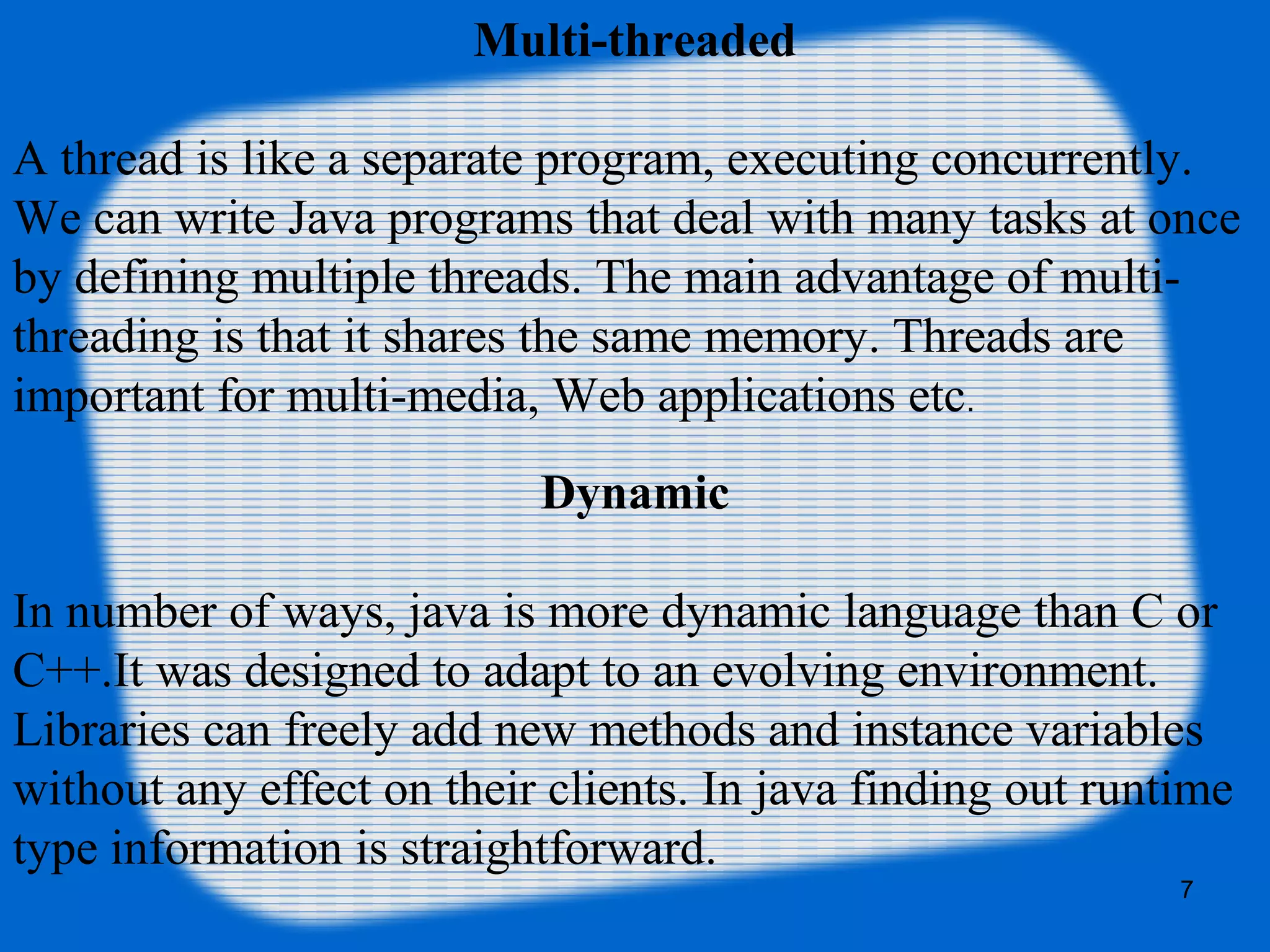 7
Multi-threaded
A thread is like a separate program, executing concurrently.
We can write Java programs that deal with many tasks at once
by defining multiple threads. The main advantage of multi-
threading is that it shares the same memory. Threads are
important for multi-media, Web applications etc.
Dynamic
In number of ways, java is more dynamic language than C or
C++.It was designed to adapt to an evolving environment.
Libraries can freely add new methods and instance variables
without any effect on their clients. In java finding out runtime
type information is straightforward.
 