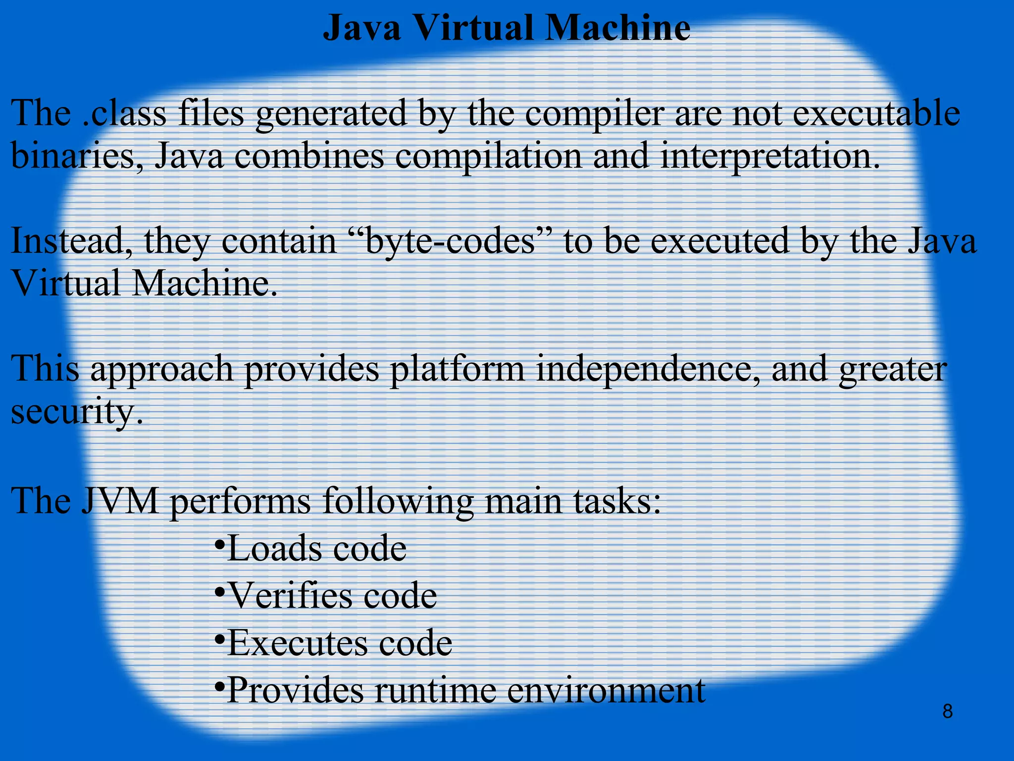 8
Java Virtual Machine
The .class files generated by the compiler are not executable
binaries, Java combines compilation and interpretation.
Instead, they contain “byte-codes” to be executed by the Java
Virtual Machine.
This approach provides platform independence, and greater
security.
The JVM performs following main tasks:
•Loads code
•Verifies code
•Executes code
•Provides runtime environment
 