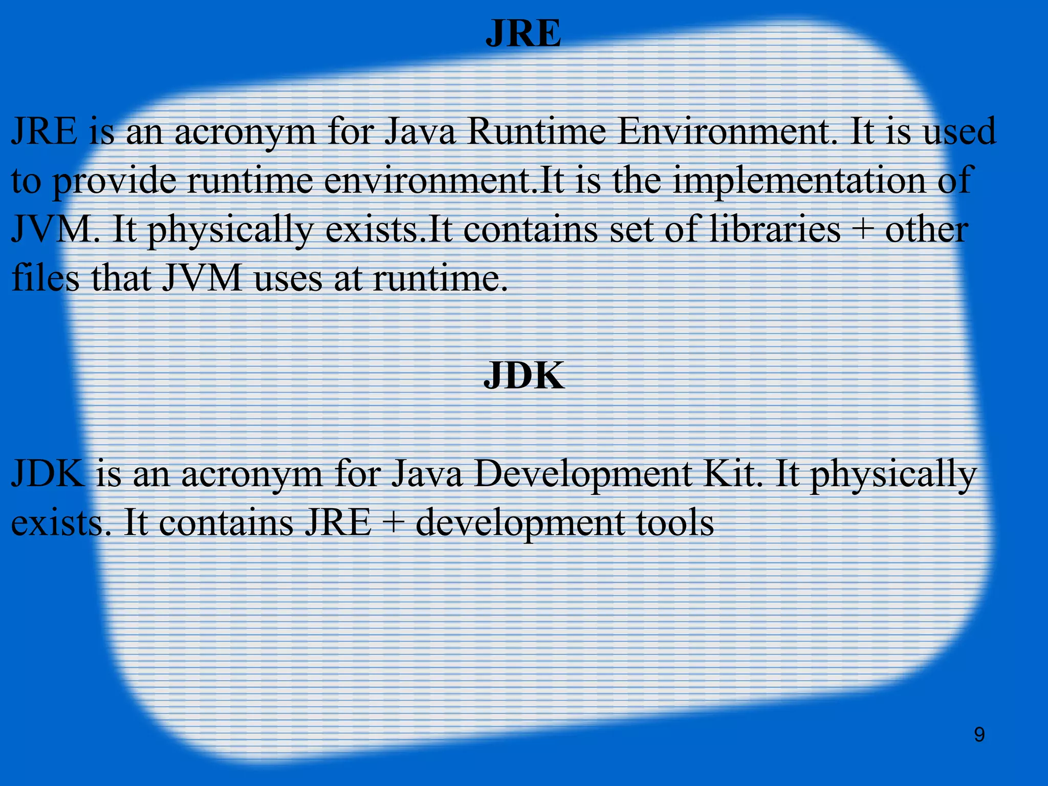 9
JRE
JRE is an acronym for Java Runtime Environment. It is used
to provide runtime environment.It is the implementation of
JVM. It physically exists.It contains set of libraries + other
files that JVM uses at runtime.
JDK
JDK is an acronym for Java Development Kit. It physically
exists. It contains JRE + development tools
 