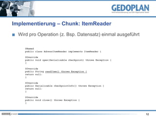 Implementierung – Chunk: ItemReader
Wird pro Operation (z. Bsp. Datensatz) einmal ausgeführt
12
@Named
public class AdressItemReader implements ItemReader {
@Override
public void open(Serializable checkpoint) throws Exception {
}
@Override
public String readItem() throws Exception {
return null;
}
@Override
public Serializable checkpointInfo() throws Exception {
return null;
}
@Override
public void close() throws Exception {
}
 