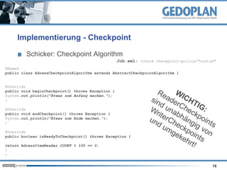 Implementierung - Checkpoint
Schicker: Checkpoint Algorithm
16
@Named
public class AdressCheckpointAlgorithm extends AbstractCheckpointAlgorithm {
@Override
public void beginCheckpoint() throws Exception {
System.out.println("Etwas zum Anfang machen.");
}
@Override
public void endCheckpoint() throws Exception {
System.out.println("Etwas zum Ende machen.");
}
@Override
public boolean isReadyToCheckpoint() throws Exception {
return AdressItemReader.COUNT % 100 == 0;
}
}
Job.xml: <chunk checkpoint-policy="custom"
 