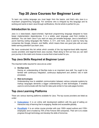 Top 20 Java Courses for Beginner Level
To learn any coding language you must begin from the basics, and that’s why Java is a
must-learn programming language. For someone who is intrigued by this language and its
working and wants to learn Java through certifications, this list article is perfect for you.
Introduction to Java
Java is a class-based, object-oriented, high-level programming language designed to have
lesser implementation dependencies. It is a widely used language used from mobiles to
desktops. You can learn Java if you want an easy yet versatile language. Java is beneficial if
you're learning coding languages like Python, C, C++, and more. Java is used by many big
companies like Google, Amazon, and Netflix, which means there are good jobs with an even
better earning potential if you learn Java.
We have constructed this list article which consists of the top beginner-level skills required,
course providers and beginner-level Java courses. Read along to find out how you can start
your journey in this realm and choose a course that is best suited for you.
Top Java Skills Required at Beginner Level
The important skills required for Java are as under:
● DevOps tools
Having an understanding of DevOps tools is an important Java skill. You ought to be
familiar with continuous integration, continuous deployment and Jenkins’ role in both
processes.
● Web technologies
Understanding how to establish communication between various computer systems by
markup languages demands a bigger understanding of web technologies. It enables
users to communicate with the host for data quite similar to how web pages function.
Top Java Learning Platforms
There are various learning platforms available for Java. The top course providers are listed as
under:
● Codecademy: It is an online skill development platform with the goal of setting an
interactive way of learning that is engaging, flexible and accessible globally.
● PluralSight: It is an online course provider with over 1500+ expert authors and 1700+
employees and is trusted by 70% of the Fortune 500 companies. Their aim is to create
progress through technology and develop the skills of tomorrow.
 