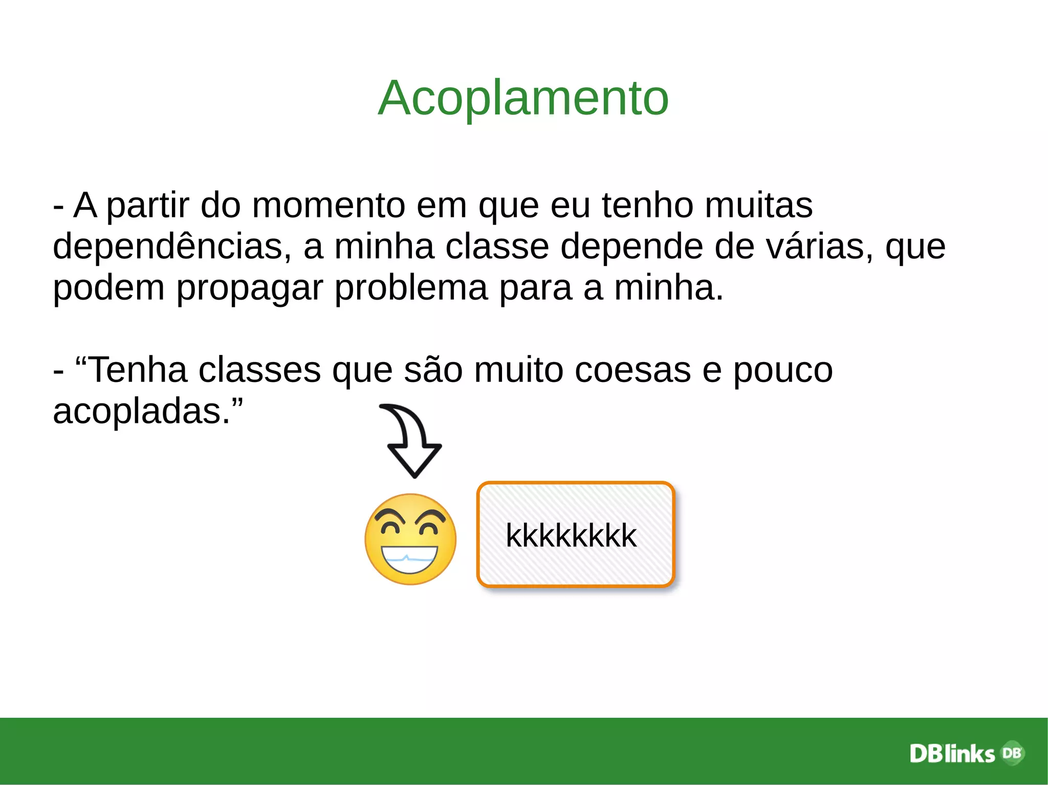 Acoplamento
- A partir do momento em que eu tenho muitas
dependências, a minha classe depende de várias, que
podem propagar problema para a minha.
- “Tenha classes que são muito coesas e pouco
acopladas.”
kkkkkkkk
 