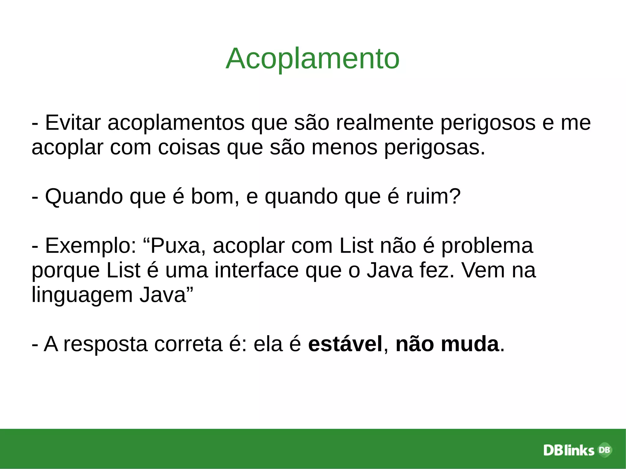 Acoplamento
- Evitar acoplamentos que são realmente perigosos e me
acoplar com coisas que são menos perigosas.
- Quando que é bom, e quando que é ruim?
- Exemplo: “Puxa, acoplar com List não é problema
porque List é uma interface que o Java fez. Vem na
linguagem Java”
- A resposta correta é: ela é estável, não muda.
 