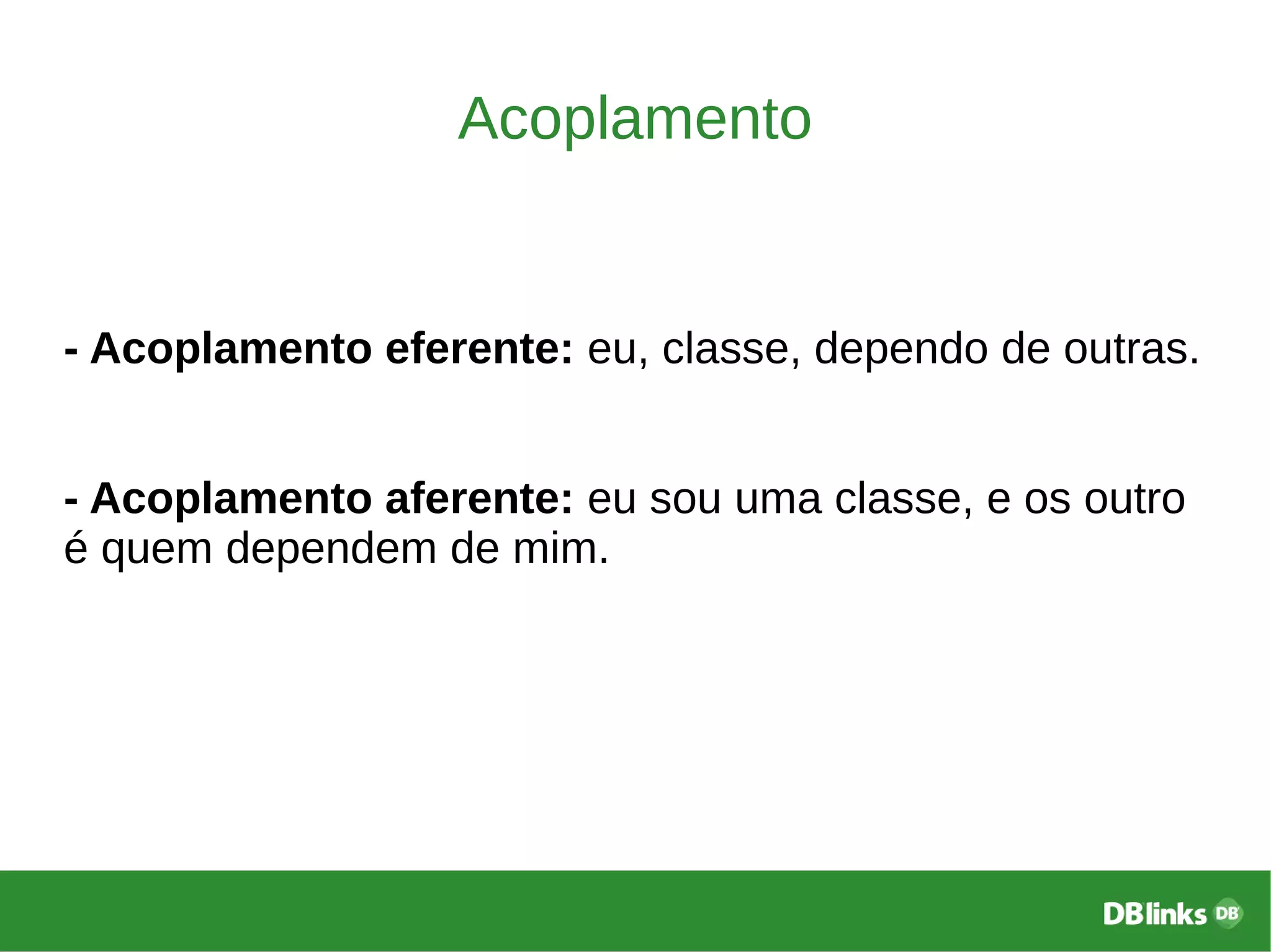 Acoplamento
- Acoplamento eferente: eu, classe, dependo de outras.
- Acoplamento aferente: eu sou uma classe, e os outro
é quem dependem de mim.
 