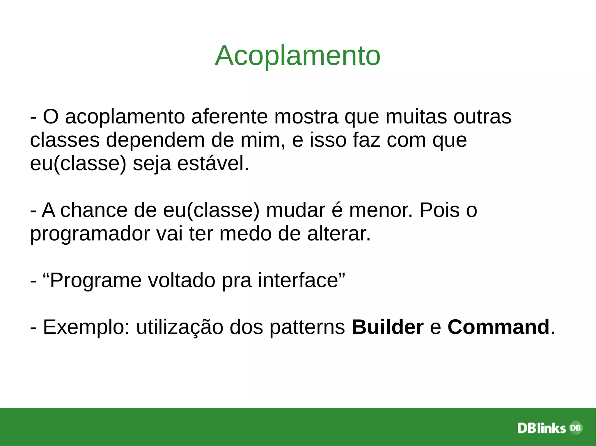 Acoplamento
- O acoplamento aferente mostra que muitas outras
classes dependem de mim, e isso faz com que
eu(classe) seja estável.
- A chance de eu(classe) mudar é menor. Pois o
programador vai ter medo de alterar.
- “Programe voltado pra interface”
- Exemplo: utilização dos patterns Builder e Command.
 