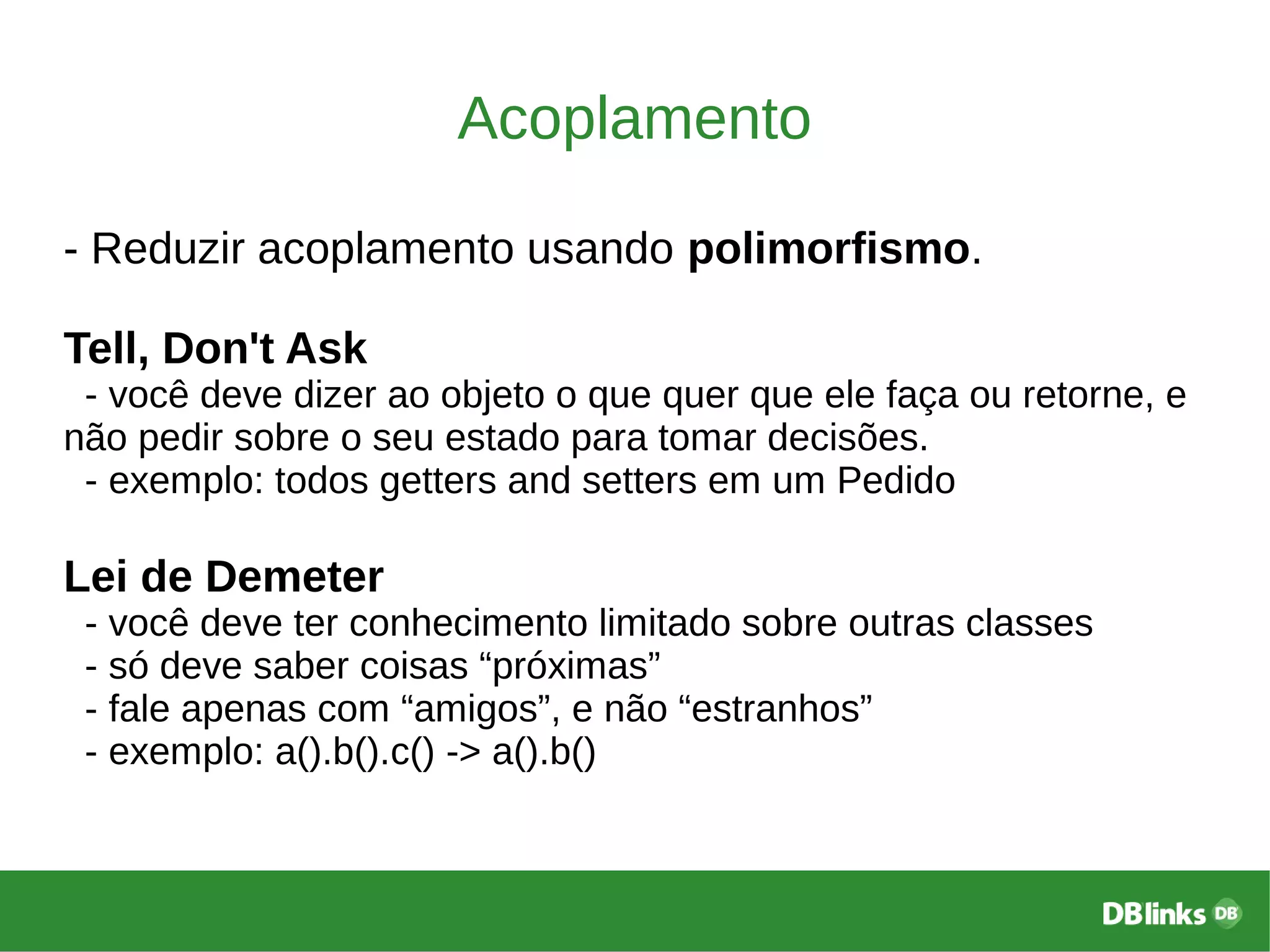 Acoplamento
- Reduzir acoplamento usando polimorfismo.
Tell, Don't Ask
- você deve dizer ao objeto o que quer que ele faça ou retorne, e
não pedir sobre o seu estado para tomar decisões.
- exemplo: todos getters and setters em um Pedido
Lei de Demeter
- você deve ter conhecimento limitado sobre outras classes
- só deve saber coisas “próximas”
- fale apenas com “amigos”, e não “estranhos”
- exemplo: a().b().c() -> a().b()
 
