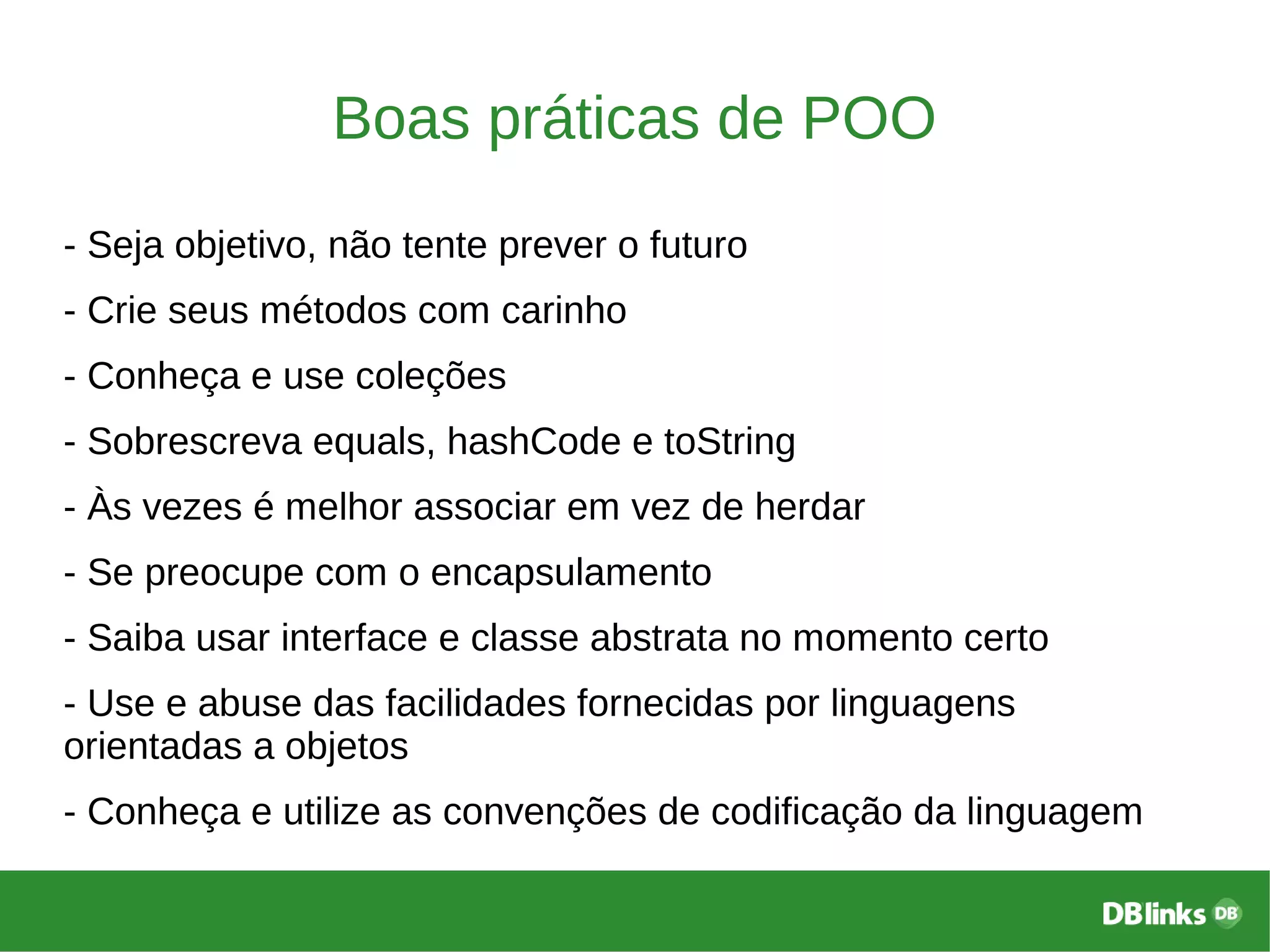 Boas práticas de POO
- Seja objetivo, não tente prever o futuro
- Crie seus métodos com carinho
- Conheça e use coleções
- Sobrescreva equals, hashCode e toString
- Às vezes é melhor associar em vez de herdar
- Se preocupe com o encapsulamento
- Saiba usar interface e classe abstrata no momento certo
- Use e abuse das facilidades fornecidas por linguagens
orientadas a objetos
- Conheça e utilize as convenções de codificação da linguagem
 