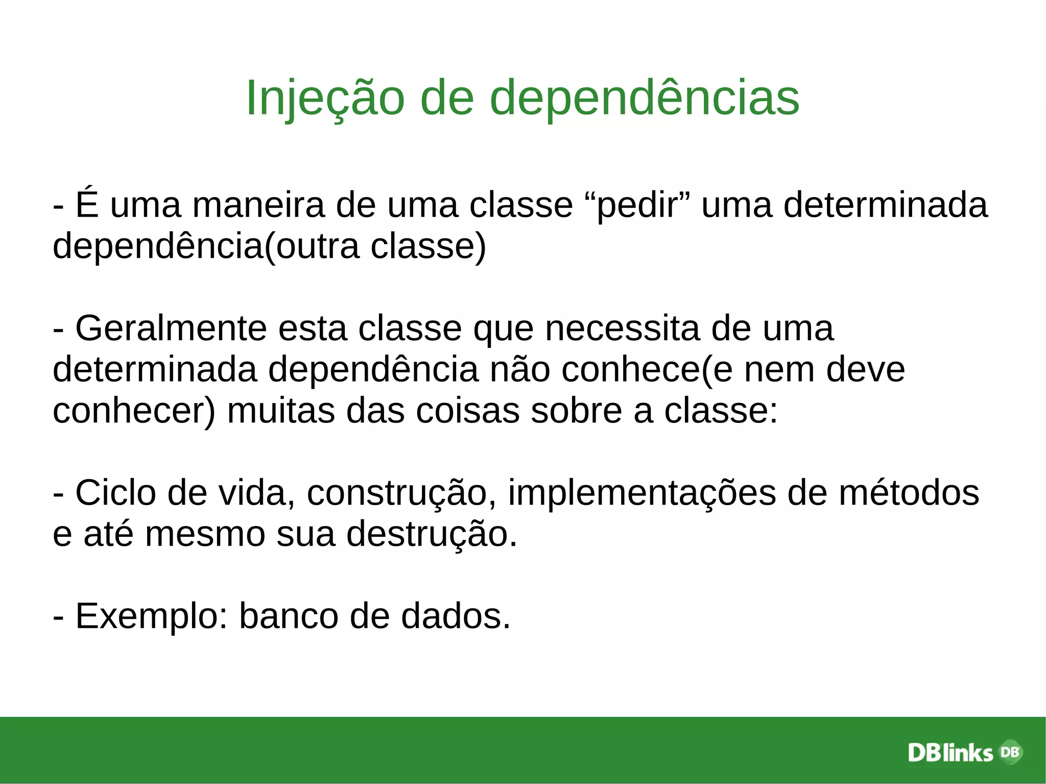 Injeção de dependências
- É uma maneira de uma classe “pedir” uma determinada
dependência(outra classe)
- Geralmente esta classe que necessita de uma
determinada dependência não conhece(e nem deve
conhecer) muitas das coisas sobre a classe:
- Ciclo de vida, construção, implementações de métodos
e até mesmo sua destrução.
- Exemplo: banco de dados.
 