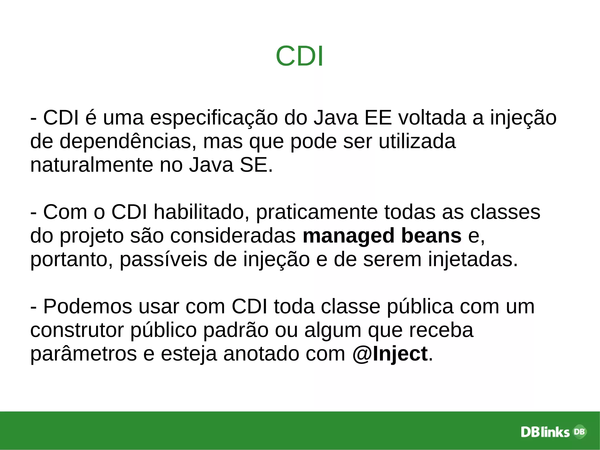 CDI
- CDI é uma especificação do Java EE voltada a injeção
de dependências, mas que pode ser utilizada
naturalmente no Java SE.
- Com o CDI habilitado, praticamente todas as classes
do projeto são consideradas managed beans e,
portanto, passíveis de injeção e de serem injetadas.
- Podemos usar com CDI toda classe pública com um
construtor público padrão ou algum que receba
parâmetros e esteja anotado com @Inject.
 