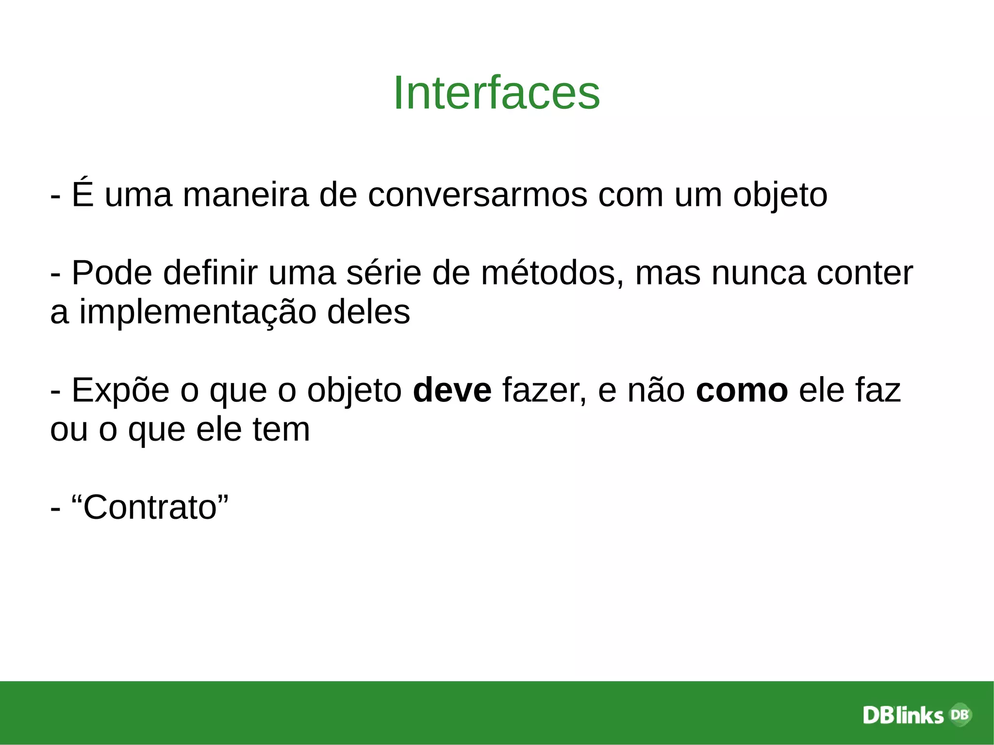 Interfaces
- É uma maneira de conversarmos com um objeto
- Pode definir uma série de métodos, mas nunca conter
a implementação deles
- Expõe o que o objeto deve fazer, e não como ele faz
ou o que ele tem
- “Contrato”
 