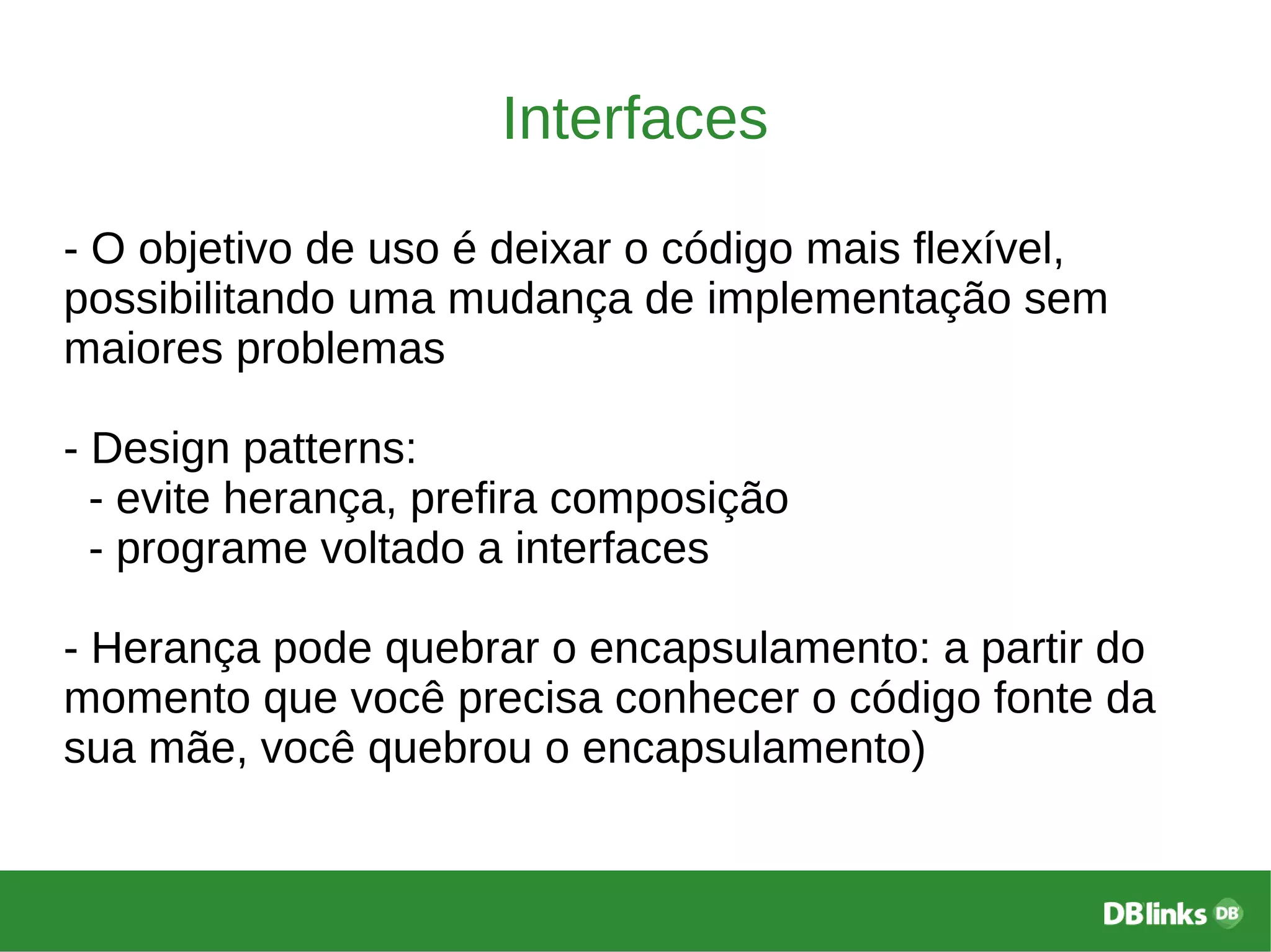 Interfaces
- O objetivo de uso é deixar o código mais flexível,
possibilitando uma mudança de implementação sem
maiores problemas
- Design patterns:
- evite herança, prefira composição
- programe voltado a interfaces
- Herança pode quebrar o encapsulamento: a partir do
momento que você precisa conhecer o código fonte da
sua mãe, você quebrou o encapsulamento)
 