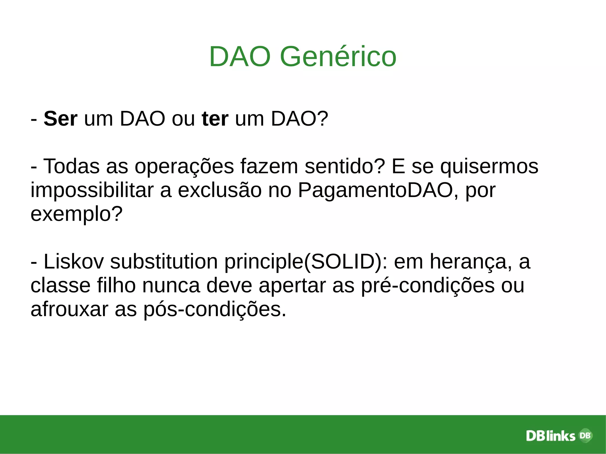 DAO Genérico
- Ser um DAO ou ter um DAO?
- Todas as operações fazem sentido? E se quisermos
impossibilitar a exclusão no PagamentoDAO, por
exemplo?
- Liskov substitution principle(SOLID): em herança, a
classe filho nunca deve apertar as pré-condições ou
afrouxar as pós-condições.
 