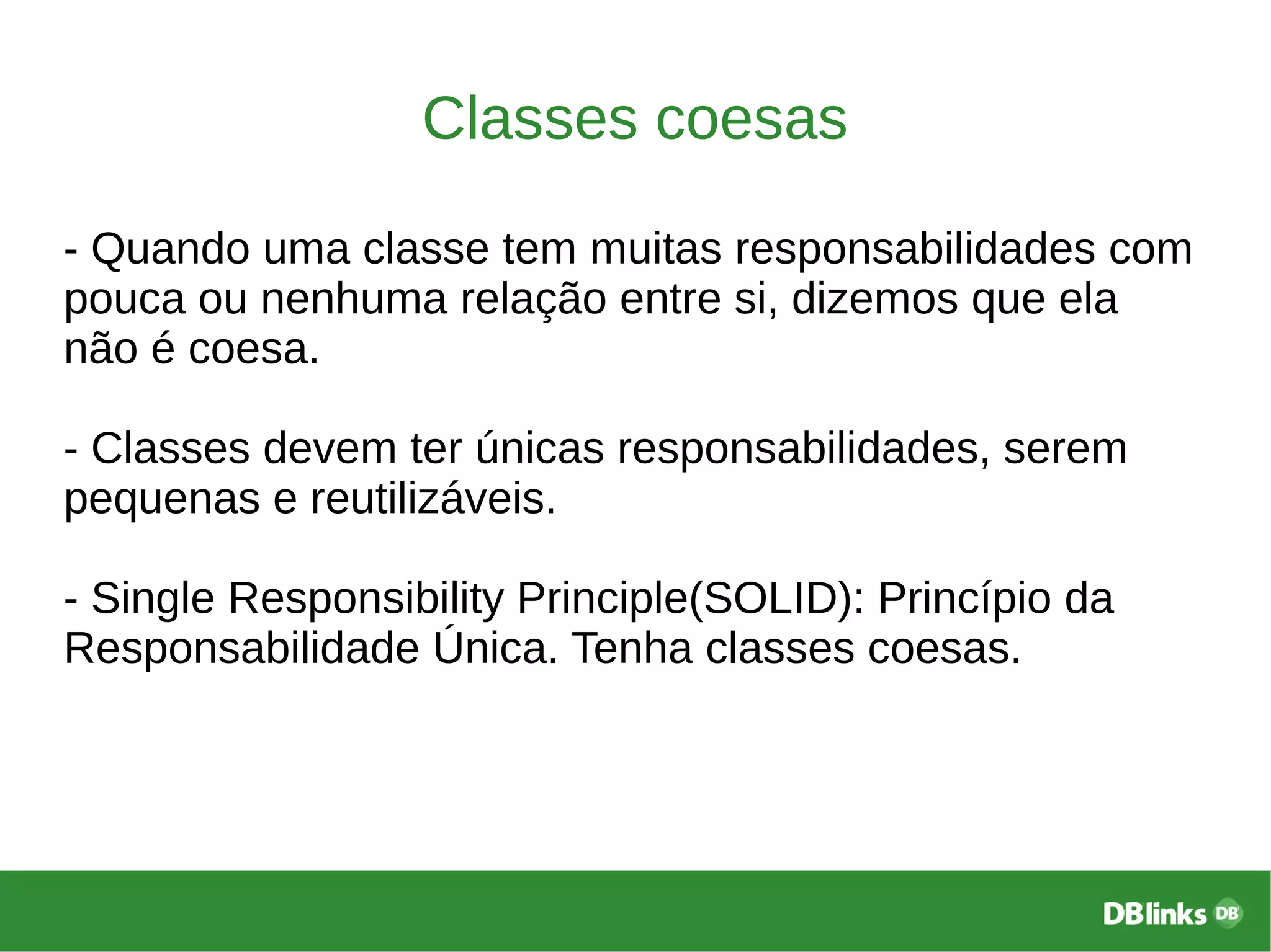 Classes coesas
- Quando uma classe tem muitas responsabilidades com
pouca ou nenhuma relação entre si, dizemos que ela
não é coesa.
- Classes devem ter únicas responsabilidades, serem
pequenas e reutilizáveis.
- Single Responsibility Principle(SOLID): Princípio da
Responsabilidade Única. Tenha classes coesas.
 