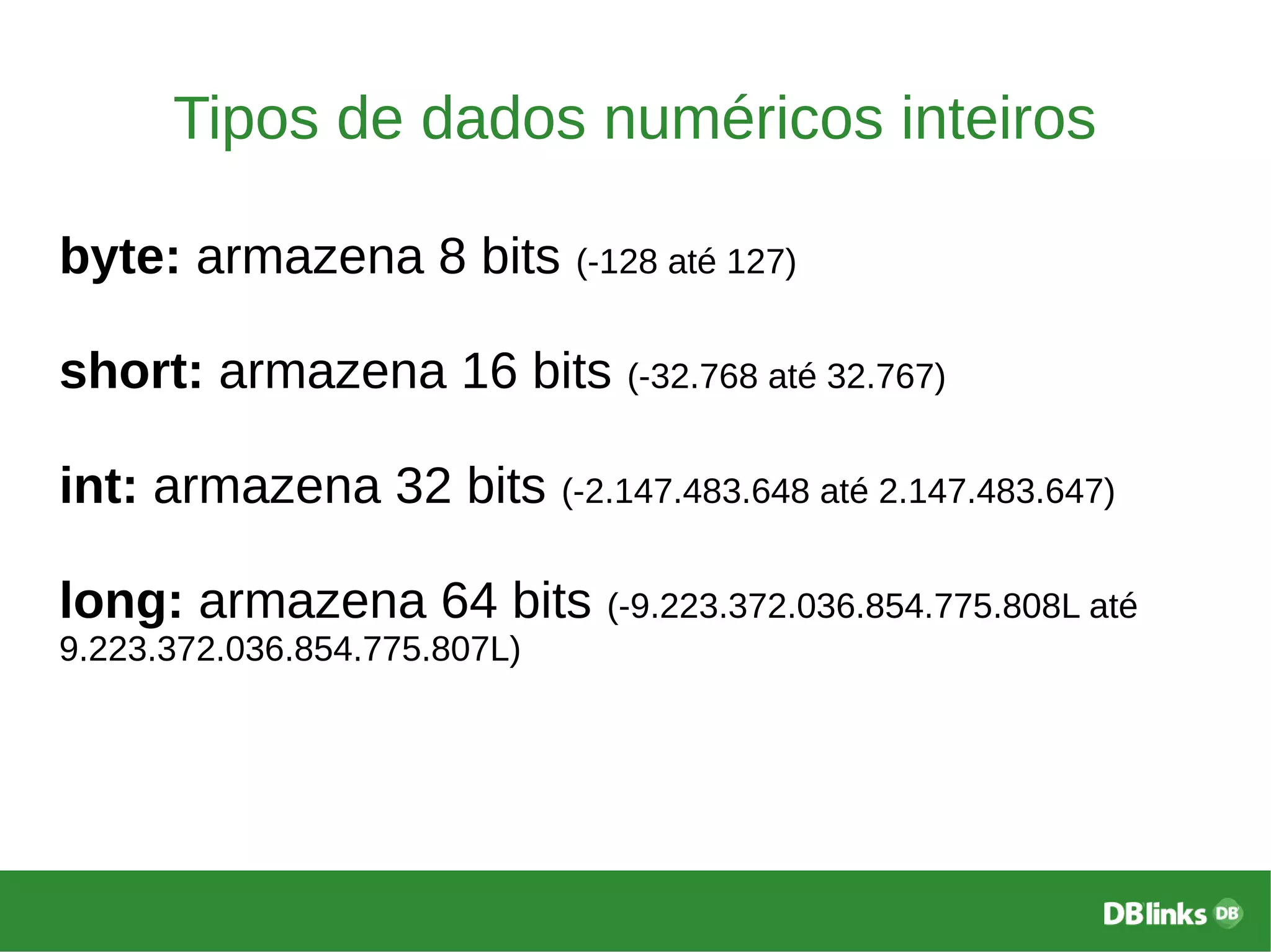 Tipos de dados numéricos inteiros
byte: armazena 8 bits (-128 até 127)
short: armazena 16 bits (-32.768 até 32.767)
int: armazena 32 bits (-2.147.483.648 até 2.147.483.647)
long: armazena 64 bits (-9.223.372.036.854.775.808L até
9.223.372.036.854.775.807L)
 