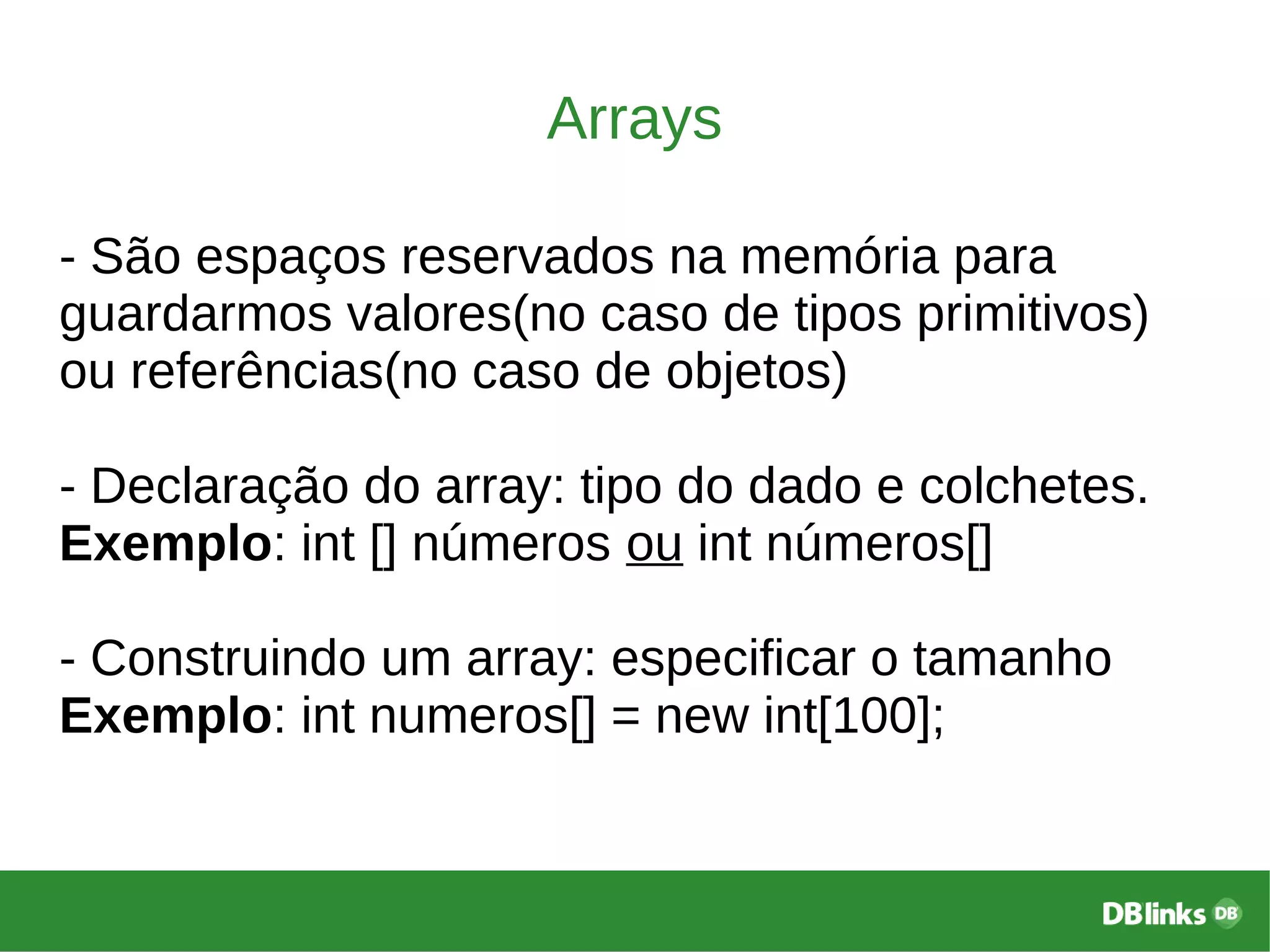 Arrays
- São espaços reservados na memória para
guardarmos valores(no caso de tipos primitivos)
ou referências(no caso de objetos)
- Declaração do array: tipo do dado e colchetes.
Exemplo: int [] números ou int números[]
- Construindo um array: especificar o tamanho
Exemplo: int numeros[] = new int[100];
 