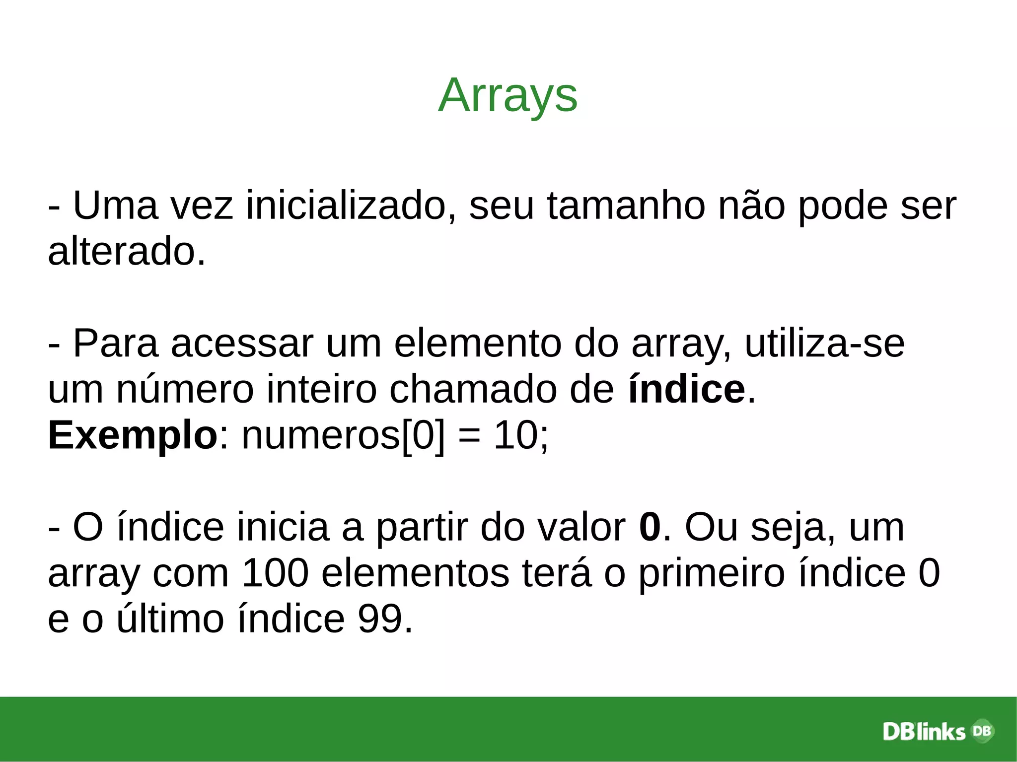 Arrays
- Uma vez inicializado, seu tamanho não pode ser
alterado.
- Para acessar um elemento do array, utiliza-se
um número inteiro chamado de índice.
Exemplo: numeros[0] = 10;
- O índice inicia a partir do valor 0. Ou seja, um
array com 100 elementos terá o primeiro índice 0
e o último índice 99.
 