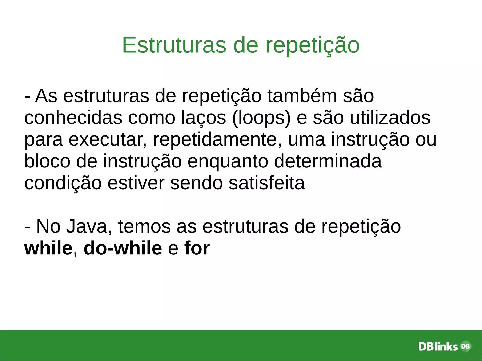 Estruturas de repetição
- As estruturas de repetição também são
conhecidas como laços (loops) e são utilizados
para executar, repetidamente, uma instrução ou
bloco de instrução enquanto determinada
condição estiver sendo satisfeita
- No Java, temos as estruturas de repetição
while, do-while e for
 