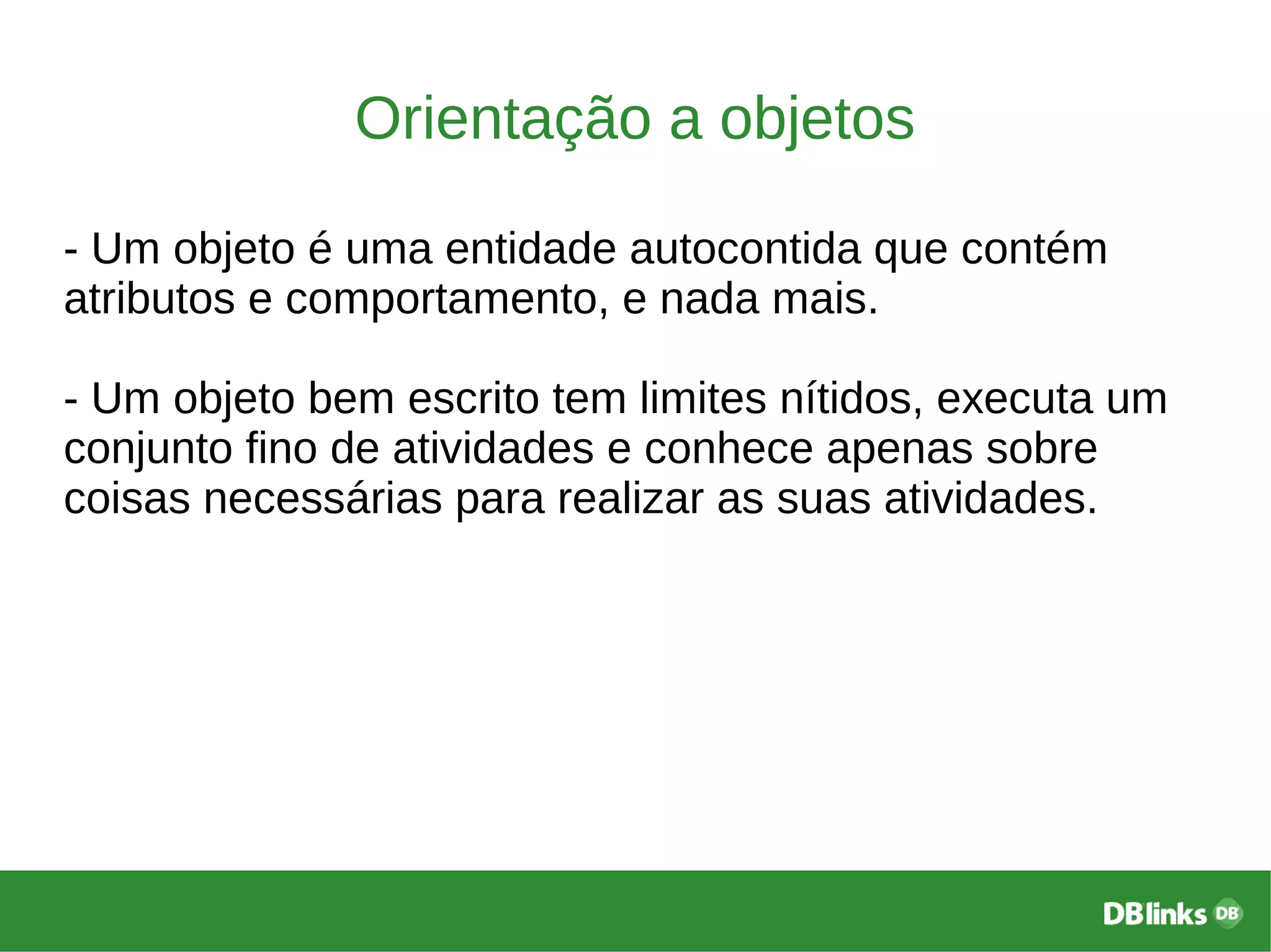 Orientação a objetos
- Um objeto é uma entidade autocontida que contém
atributos e comportamento, e nada mais.
- Um objeto bem escrito tem limites nítidos, executa um
conjunto fino de atividades e conhece apenas sobre
coisas necessárias para realizar as suas atividades.
 
