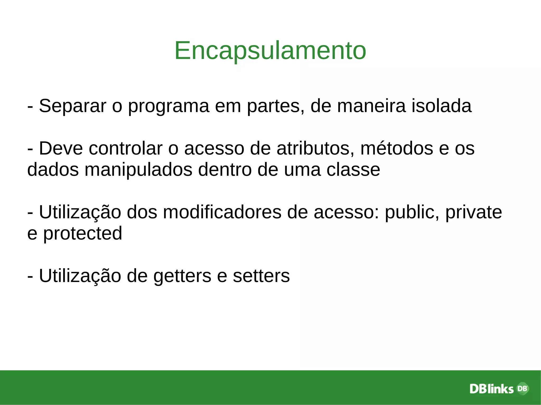Encapsulamento
- Separar o programa em partes, de maneira isolada
- Deve controlar o acesso de atributos, métodos e os
dados manipulados dentro de uma classe
- Utilização dos modificadores de acesso: public, private
e protected
- Utilização de getters e setters
 