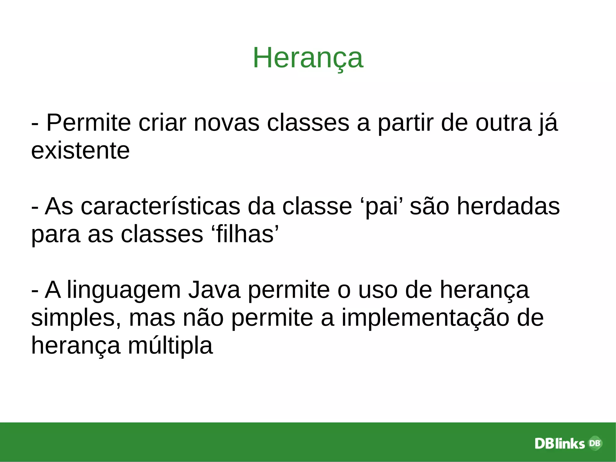 Herança
- Permite criar novas classes a partir de outra já
existente
- As características da classe ‘pai’ são herdadas
para as classes ‘filhas’
- A linguagem Java permite o uso de herança
simples, mas não permite a implementação de
herança múltipla
 