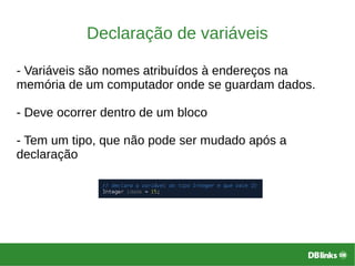 Declaração de variáveis
- Variáveis são nomes atribuídos à endereços na
memória de um computador onde se guardam dados.
- Deve ocorrer dentro de um bloco
- Tem um tipo, que não pode ser mudado após a
declaração
 