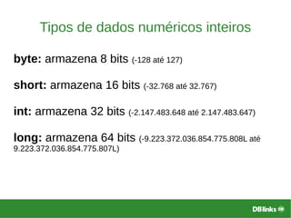 Tipos de dados numéricos inteiros
byte: armazena 8 bits (-128 até 127)
short: armazena 16 bits (-32.768 até 32.767)
int: armazena 32 bits (-2.147.483.648 até 2.147.483.647)
long: armazena 64 bits (-9.223.372.036.854.775.808L até
9.223.372.036.854.775.807L)
 