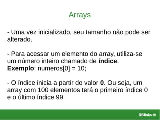 Arrays
- Uma vez inicializado, seu tamanho não pode ser
alterado.
- Para acessar um elemento do array, utiliza-se
um número inteiro chamado de índice.
Exemplo: numeros[0] = 10;
- O índice inicia a partir do valor 0. Ou seja, um
array com 100 elementos terá o primeiro índice 0
e o último índice 99.
 