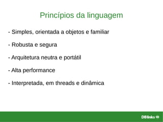 Princípios da linguagem
- Simples, orientada a objetos e familiar
- Robusta e segura
- Arquitetura neutra e portátil
- Alta performance
- Interpretada, em threads e dinâmica
 