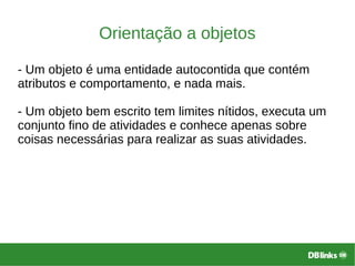 Orientação a objetos
- Um objeto é uma entidade autocontida que contém
atributos e comportamento, e nada mais.
- Um objeto bem escrito tem limites nítidos, executa um
conjunto fino de atividades e conhece apenas sobre
coisas necessárias para realizar as suas atividades.
 