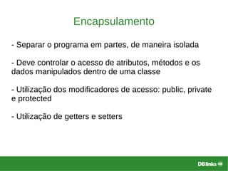 Encapsulamento
- Separar o programa em partes, de maneira isolada
- Deve controlar o acesso de atributos, métodos e os
dados manipulados dentro de uma classe
- Utilização dos modificadores de acesso: public, private
e protected
- Utilização de getters e setters
 