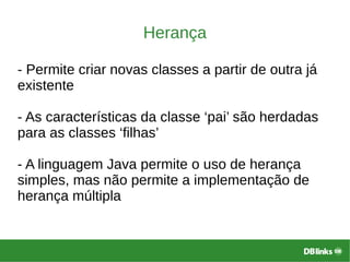 Herança
- Permite criar novas classes a partir de outra já
existente
- As características da classe ‘pai’ são herdadas
para as classes ‘filhas’
- A linguagem Java permite o uso de herança
simples, mas não permite a implementação de
herança múltipla
 