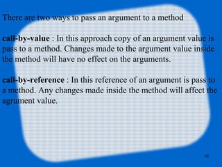 10
There are two ways to pass an argument to a method
call-by-value : In this approach copy of an argument value is
pass to a method. Changes made to the argument value inside
the method will have no effect on the arguments.
call-by-reference : In this reference of an argument is pass to
a method. Any changes made inside the method will affect the
agrument value.
 