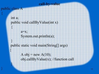 11
call-by-value
public class A
{
int a;
public void callByValue(int x)
{
a=x;
System.out.println(a);
}
public static void main(String[] args)
{
A obj = new A(10);
obj.callByValue(x); //function call
}
}
 