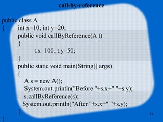 12
call-by-reference
public class A
{ int x=10; int y=20;
public void callByReference(A t)
{
t.x=100; t.y=50;
}
public static void main(String[] args)
{
A s = new A();
System.out.println("Before "+s.x+" "+s.y);
s.callByReference(s);
System.out.println("After "+s.x+" "+s.y);
}
}
 