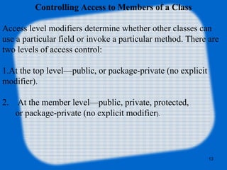 13
Controlling Access to Members of a Class
Access level modifiers determine whether other classes can
use a particular field or invoke a particular method. There are
two levels of access control:
1.At the top level—public, or package-private (no explicit
modifier).
2. At the member level—public, private, protected,
or package-private (no explicit modifier).
 