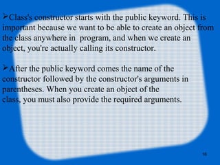 16
Class's constructor starts with the public keyword. This is
important because we want to be able to create an object from
the class anywhere in program, and when we create an
object, you're actually calling its constructor.
After the public keyword comes the name of the
constructor followed by the constructor's arguments in
parentheses. When you create an object of the
class, you must also provide the required arguments.
 