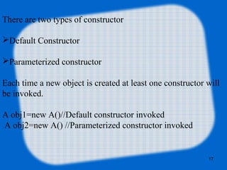 17
There are two types of constructor
Default Constructor
Parameterized constructor
Each time a new object is created at least one constructor will
be invoked.
A obj1=new A()//Default constructor invoked
A obj2=new A() //Parameterized constructor invoked
 