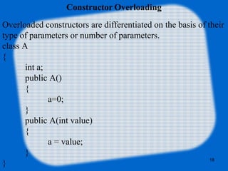 18
Constructor Overloading
Overloaded constructors are differentiated on the basis of their
type of parameters or number of parameters.
class A
{
int a;
public A()
{
a=0;
}
public A(int value)
{
a = value;
}
}
 