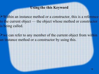 19
Using the this Keyword
Within an instance method or a constructor, this is a reference
to the current object — the object whose method or constructor
is being called.
we can refer to any member of the current object from within
an instance method or a constructor by using this.
 