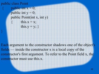 20
public class Point
{ public int x = 0;
public int y = 0;
public Point(int x, int y)
{ this.x = x;
this.y = y; }
}
Each argument to the constructor shadows one of the object's
fields — inside the constructor x is a local copy of the
constructor's first argument. To refer to the Point field x, the
constructor must use this.x.
 