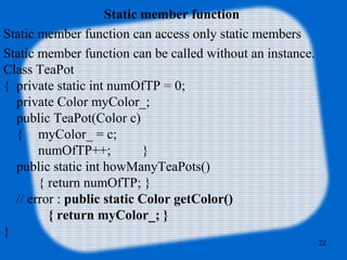 22
Static member function
Static member function can access only static members
Static member function can be called without an instance.
Class TeaPot
{ private static int numOfTP = 0;
private Color myColor_;
public TeaPot(Color c)
{ myColor_ = c;
numOfTP++; }
public static int howManyTeaPots()
{ return numOfTP; }
// error : public static Color getColor()
{ return myColor_; }
}
 