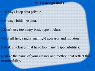 24
Class design hints
1.Always keep data private.
2.Always initialize data.
3.Don’t use too many basic type in class.
4.Not all fields indivisual field accessor and mutators.
5.Brak up classes that have too many responsibilities.
6.Make the name of your classes and method that reflect their
responsibilty.
 