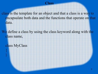 3
Class
class is the template for an object and that a class is a way to
encapsulate both data and the functions that operate on that
data.
We define a class by using the class keyword along with the
class name,
class MyClass
{
}
 