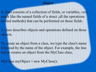 4
Object
A class consists of a collection of fields, or variables, very
much like the named fields of a struct ,all the operations
(called methods) that can be performed on those fields.
A class describes objects and operations defined on those
objects.
To create an object from a class, we type the class's name
followed by the name of the object. For example, the line
below creates an object from the MyClass class,
MyClass myObject = new MyClass();
 