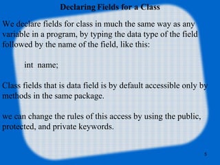 5
Declaring Fields for a Class
We declare fields for class in much the same way as any
variable in a program, by typing the data type of the field
followed by the name of the field, like this:
int name;
Class fields that is data field is by default accessible only by
methods in the same package.
we can change the rules of this access by using the public,
protected, and private keywords.
 